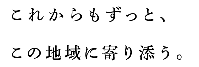 これからもずっと、この地域に寄り添う。