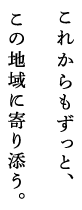 これからもずっと、この地域に寄り添う。